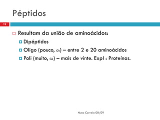 Péptidos
19


        Resultam da união de aminoácidos:
          Dipéptidos

          Oligo  (pouco, Gk) – entre 2 e 20 aminoácidos
          Poli (muito, Gk) – mais de vinte. Expl : Proteínas.




                                     Nuno Correia 08/09
 