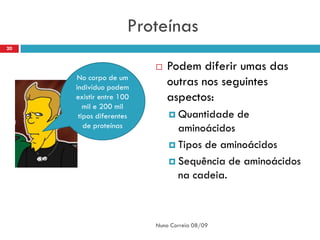 Proteínas
20


                            Podem diferir umas das
     No corpo de um
     indivíduo podem
                             outras nos seguintes
     existir entre 100       aspectos:
        mil e 200 mil
      tipos diferentes        Quantidade     de
        de proteínas           aminoácidos
                              Tipos de aminoácidos

                              Sequência de aminoácidos
                               na cadeia.



                         Nuno Correia 08/09
 