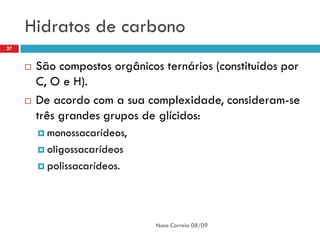 Hidratos de carbono
27


        São compostos orgânicos ternários (constituídos por
         C, O e H).
        De acordo com a sua complexidade, consideram-se
         três grandes grupos de glícidos:
          monossacarídeos,

          oligossacarídeos

          polissacarídeos.




                                Nuno Correia 08/09
 