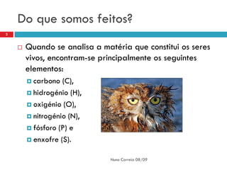 Do que somos feitos?
3


       Quando se analisa a matéria que constitui os seres
        vivos, encontram-se principalmente os seguintes
        elementos:
         carbono  (C),
         hidrogénio (H),

         oxigénio (O),

         nitrogénio (N),

         fósforo (P) e

         enxofre (S).


                               Nuno Correia 08/09
 