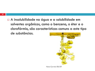 37


        A insolubilidade na água e a solubilidade em
         solventes orgânicos, como o benzeno, o éter e o
         clorofórmio, são características comuns a este tipo
         de substâncias.




                                Nuno Correia 08/09
 