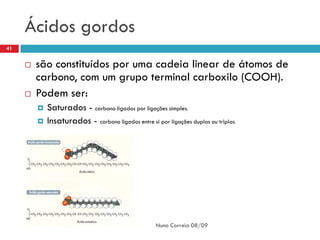 Ácidos gordos
41


        são constituídos por uma cadeia linear de átomos de
         carbono, com um grupo terminal carboxilo (COOH).
        Podem ser:
            Saturados - carbono ligados por ligações simples.
            Insaturados - carbono ligados entre si por ligações duplas ou triplas.




                                                     Nuno Correia 08/09
 