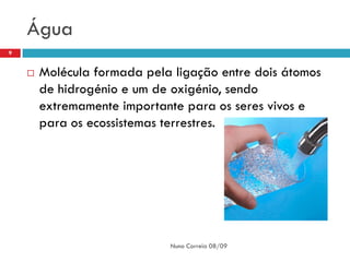 Água
9


       Molécula formada pela ligação entre dois átomos
        de hidrogénio e um de oxigénio, sendo
        extremamente importante para os seres vivos e
        para os ecossistemas terrestres.




                             Nuno Correia 08/09
 