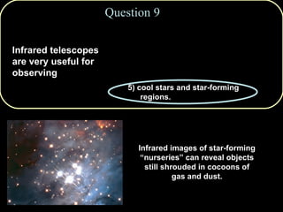 Question 9 Infrared telescopes are very useful for observing Infrared images of star-forming “nurseries” can reveal objects still shrouded in cocoons of gas and dust. 1)   pulsars & black holes. 2)   from locations on the ground. 3)   hot stars and intergalactic gas. 4)   neutron stars.  5) cool stars and star-forming regions. 