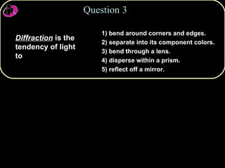 1) bend around corners and edges. 2) separate into its component colors. 3) bend through a lens. 4) disperse within a prism. 5) reflect off a mirror. Diffraction  is the tendency of light to  Question 3 
