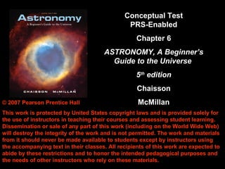 Conceptual Test
                                               PRS-Enabled
                                                   Chapter 6
                                       ASTRONOMY, A Beginner’s
                                         Guide to the Universe
                                                   5th edition
                                                   Chaisson
                                                   McMillan
© 2007 Pearson Prentice Hall
This work is protected by United States copyright laws and is provided solely for
the use of instructors in teaching their courses and assessing student learning.
Dissemination or sale of any part of this work (including on the World Wide Web)
will destroy the integrity of the work and is not permitted. The work and materials
from it should never be made available to students except by instructors using
the accompanying text in their classes. All recipients of this work are expected to
abide by these restrictions and to honor the intended pedagogical purposes and
the needs of other instructors who rely on these materials.
 