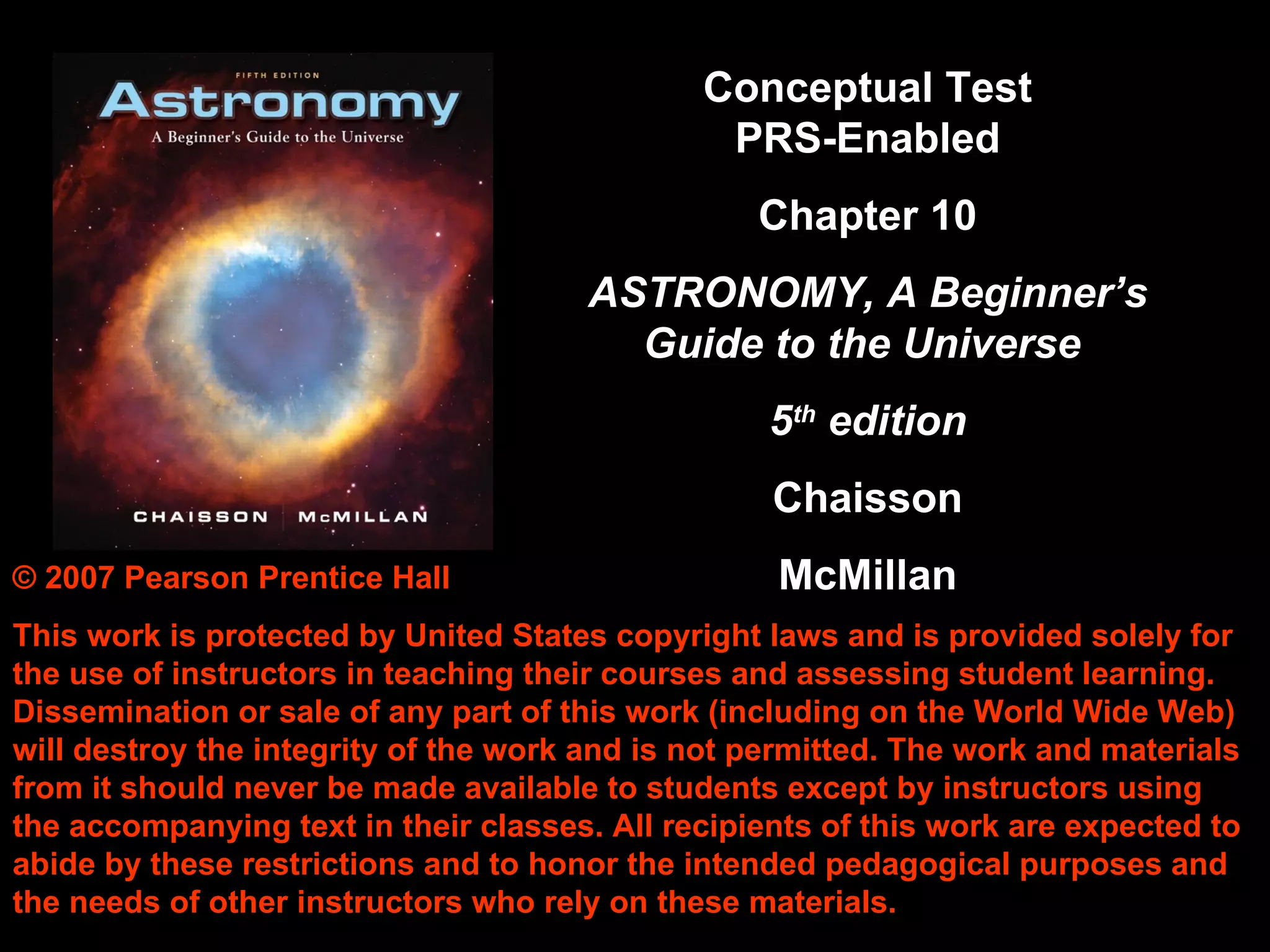 © 2007 Pearson Prentice Hall This work is protected by United States copyright laws and is provided solely for the use of instructors in teaching their courses and assessing student learning. Dissemination or sale of any part of this work (including on the World Wide Web) will destroy the integrity of the work and is not permitted. The work and materials from it should never be made available to students except by instructors using the accompanying text in their classes. All recipients of this work are expected to abide by these restrictions and to honor the intended pedagogical purposes and the needs of other instructors who rely on these materials. Conceptual Test PRS-Enabled Chapter 10 ASTRONOMY, A Beginner’s Guide to the Universe  5 th  edition Chaisson McMillan 
