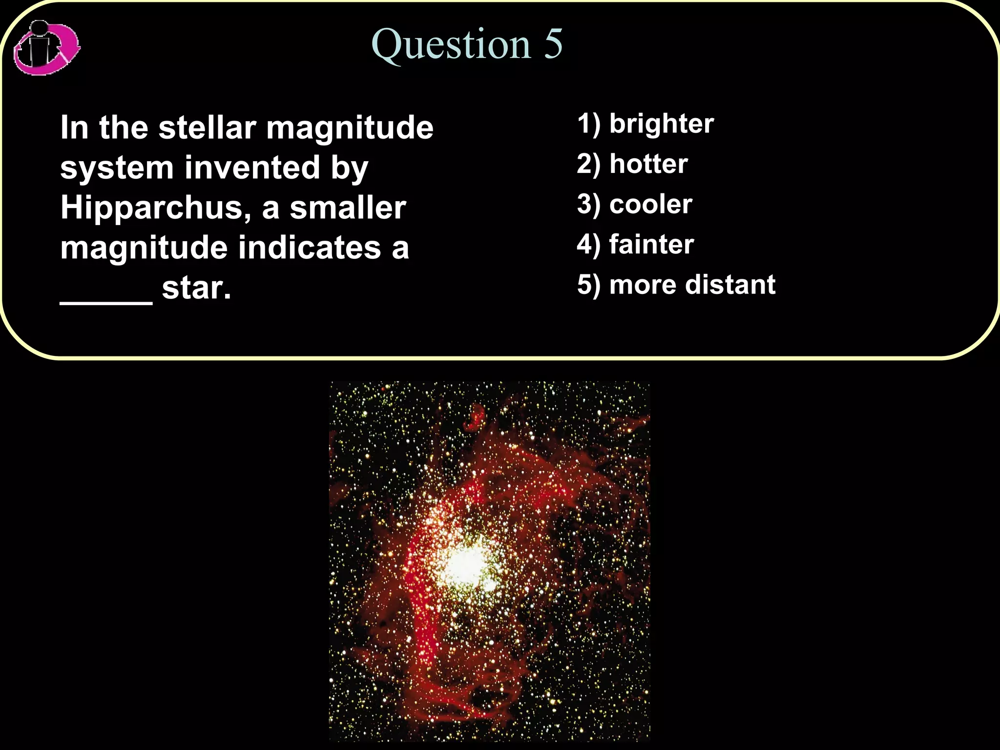 Question 5 In the stellar magnitude system invented by Hipparchus, a smaller magnitude indicates a _____ star. 1) brighter 2) hotter 3) cooler 4) fainter 5) more distant 