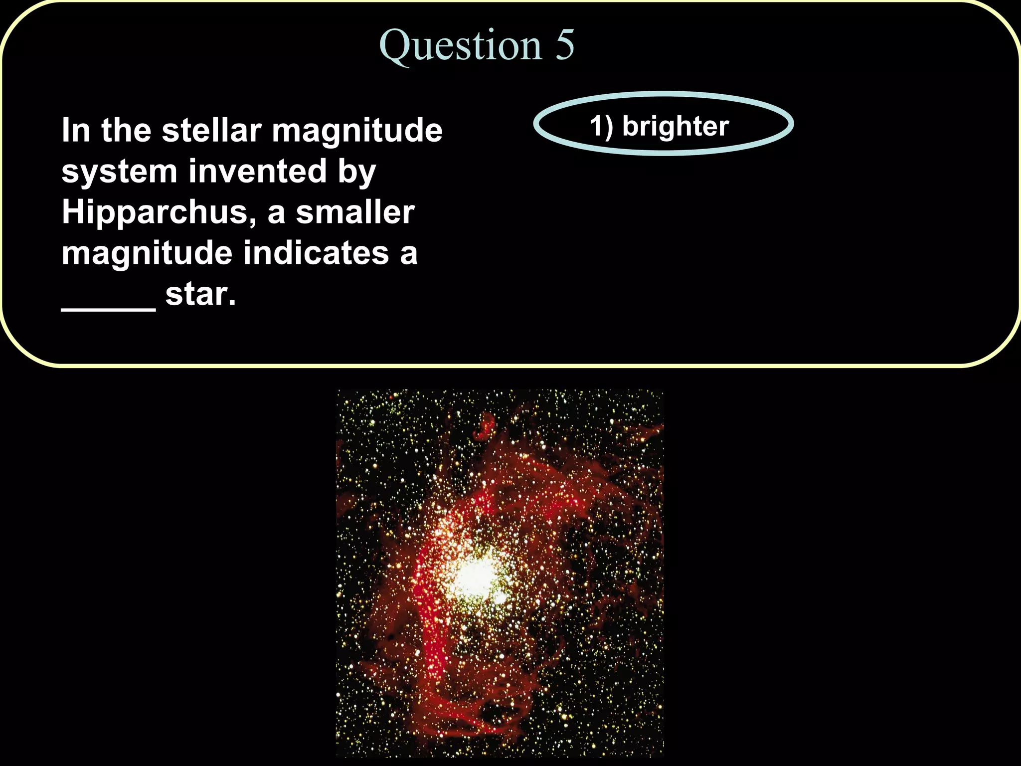 Question 5 In the stellar magnitude system invented by Hipparchus, a smaller magnitude indicates a _____ star. 1) brighter 2) hotter 3) cooler 4) fainter 5) more distant 