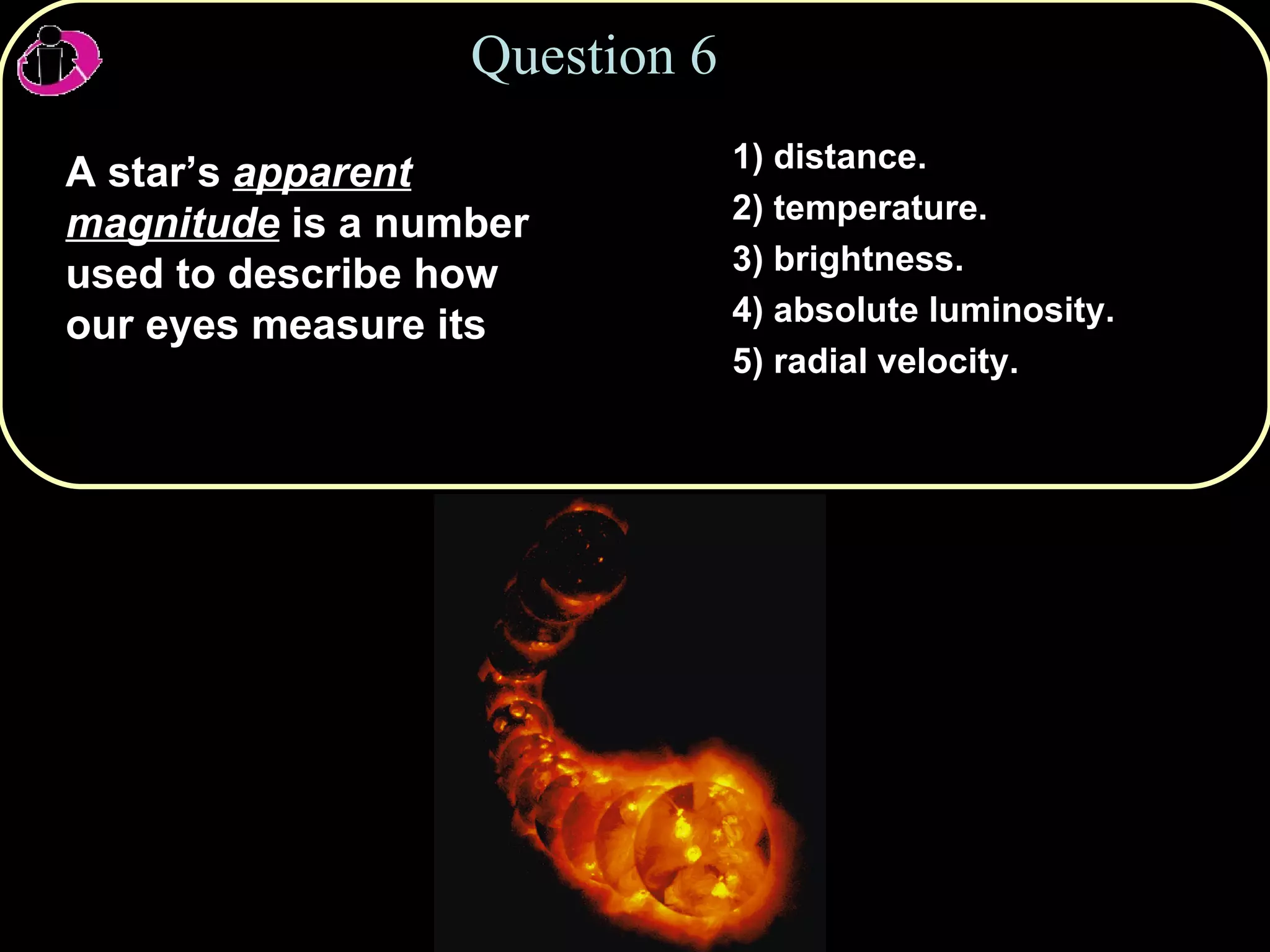 Question 6 A star’s  apparent magnitude  is a number used to describe how our eyes measure its 1) distance. 2) temperature. 3) brightness. 4) absolute luminosity. 5) radial velocity. 
