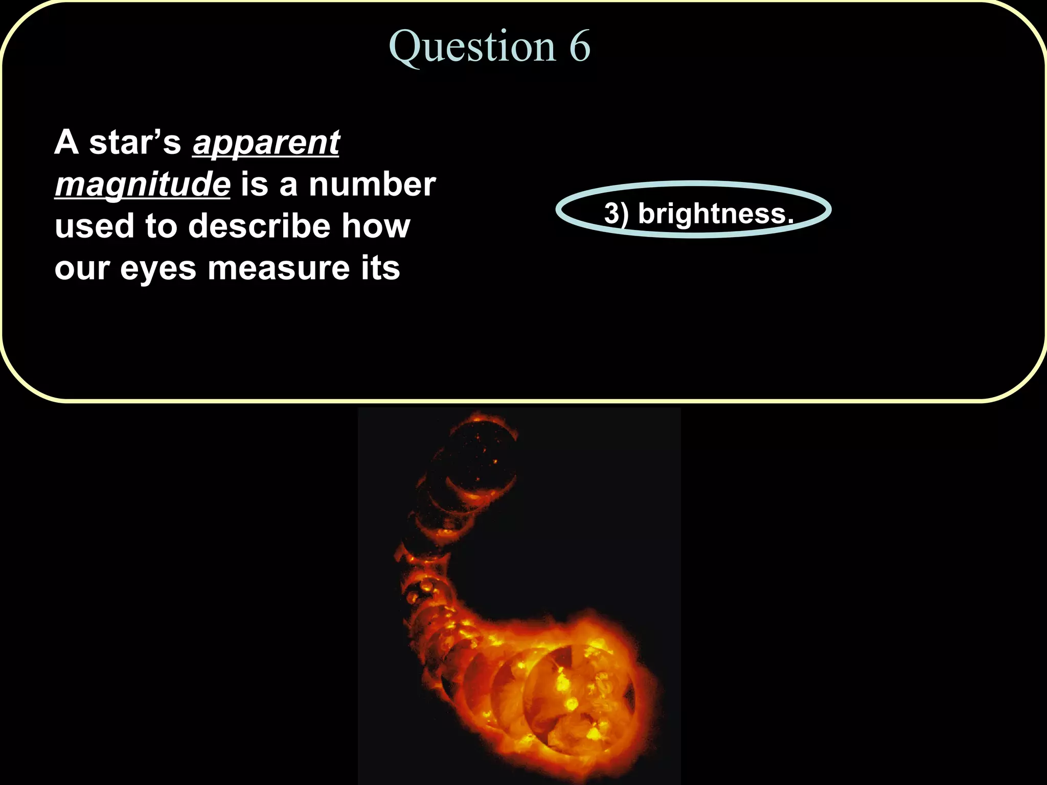 Question 6 A star’s  apparent magnitude  is a number used to describe how our eyes measure its 1) distance. 2) temperature. 3) brightness. 4) absolute luminosity. 5) radial velocity. 