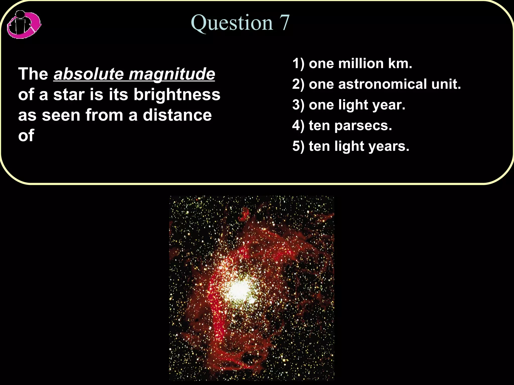 Question 7 The  absolute magnitude  of a star is its brightness as seen from a distance of 1) one million km. 2) one astronomical unit. 3) one light year. 4) ten parsecs. 5) ten light years. 
