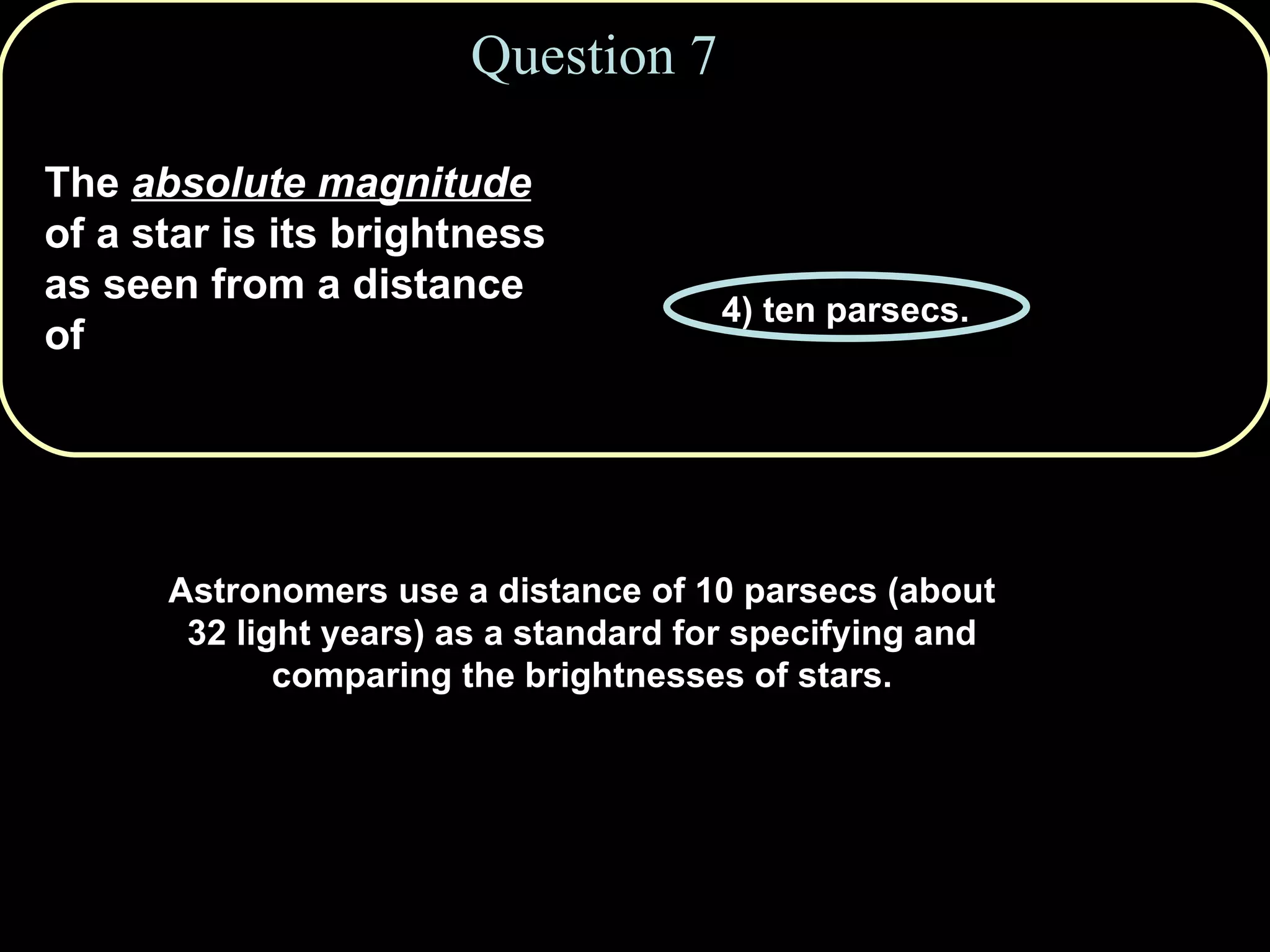 Question 7 The  absolute magnitude  of a star is its brightness as seen from a distance of 1) one million km. 2) one astronomical unit. 3) one light year. 4) ten parsecs. 5) ten light years. Astronomers use a distance of 10 parsecs (about 32 light years) as a standard for specifying and comparing the brightnesses of stars. 