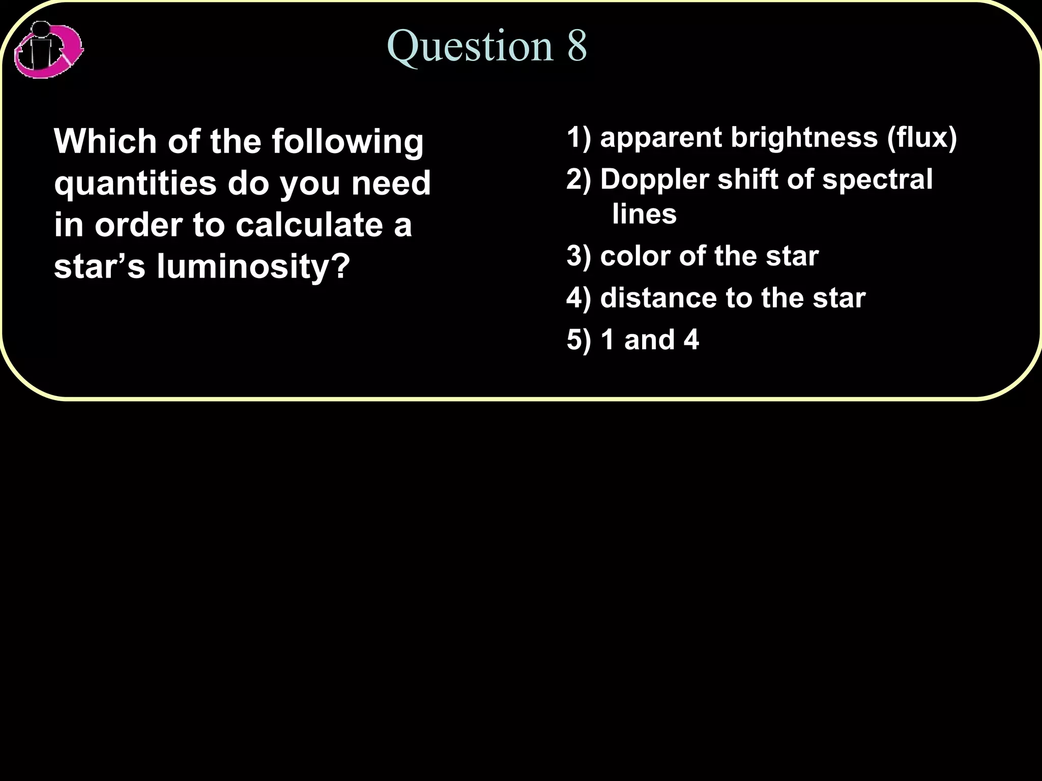 Question 8 Which of the following quantities do you need in order to calculate a star’s luminosity? 1) apparent brightness (flux) 2) Doppler shift of spectral lines 3) color of the star 4) distance to the star 5) 1 and 4 