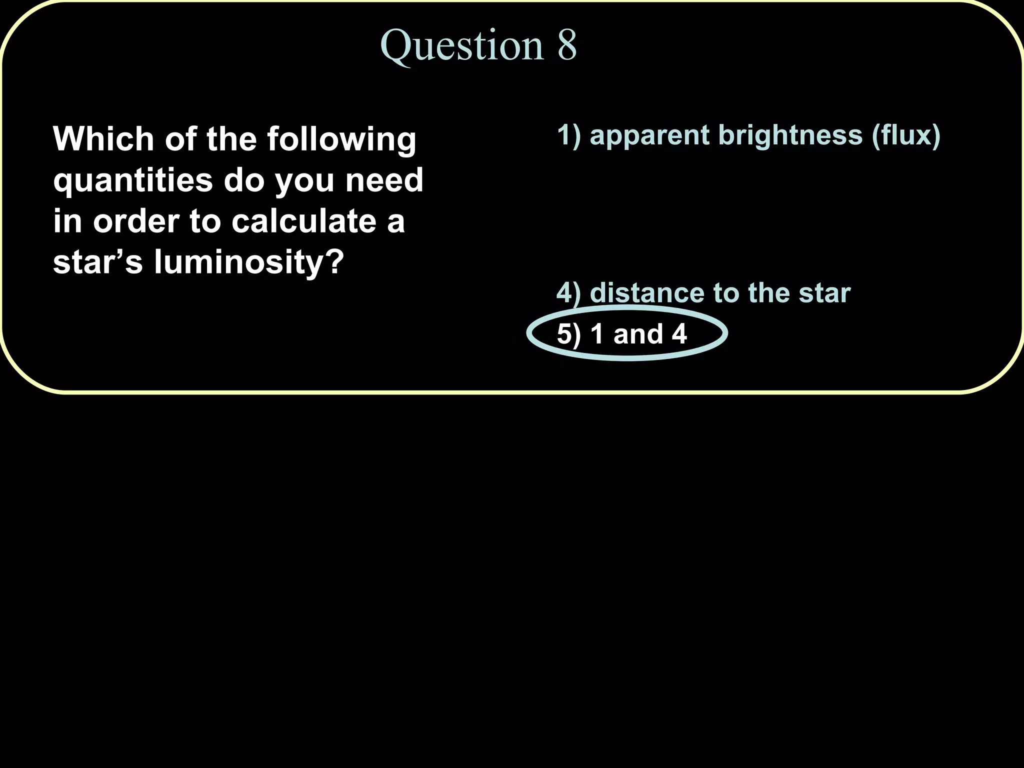Question 8 1) apparent brightness (flux) 2) Doppler shift of spectral lines 3) color of the star 4) distance to the star 5) 1 and 4 Which of the following quantities do you need in order to calculate a star’s luminosity? 