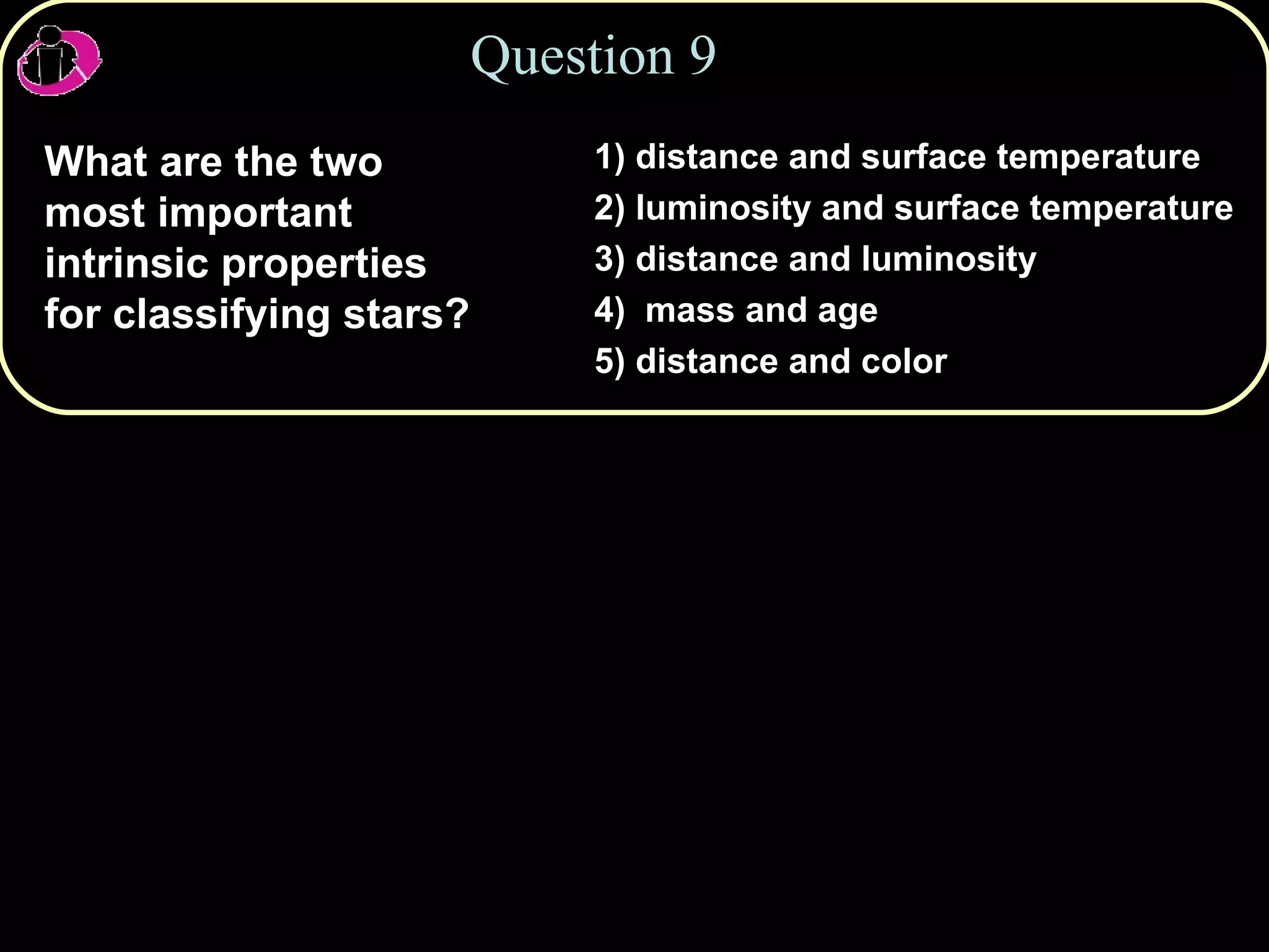 Question 9 What are the two most important intrinsic properties for classifying stars? 1) distance and surface temperature 2) luminosity and surface temperature  3) distance and luminosity 4)  mass and age 5) distance and color 