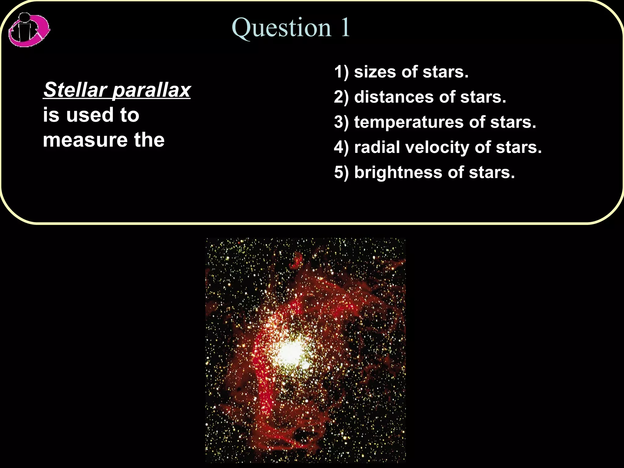 Question 1 Stellar parallax  is used to measure the 1) sizes of stars.  2) distances of stars. 3) temperatures of stars. 4) radial velocity of stars. 5) brightness of stars. 