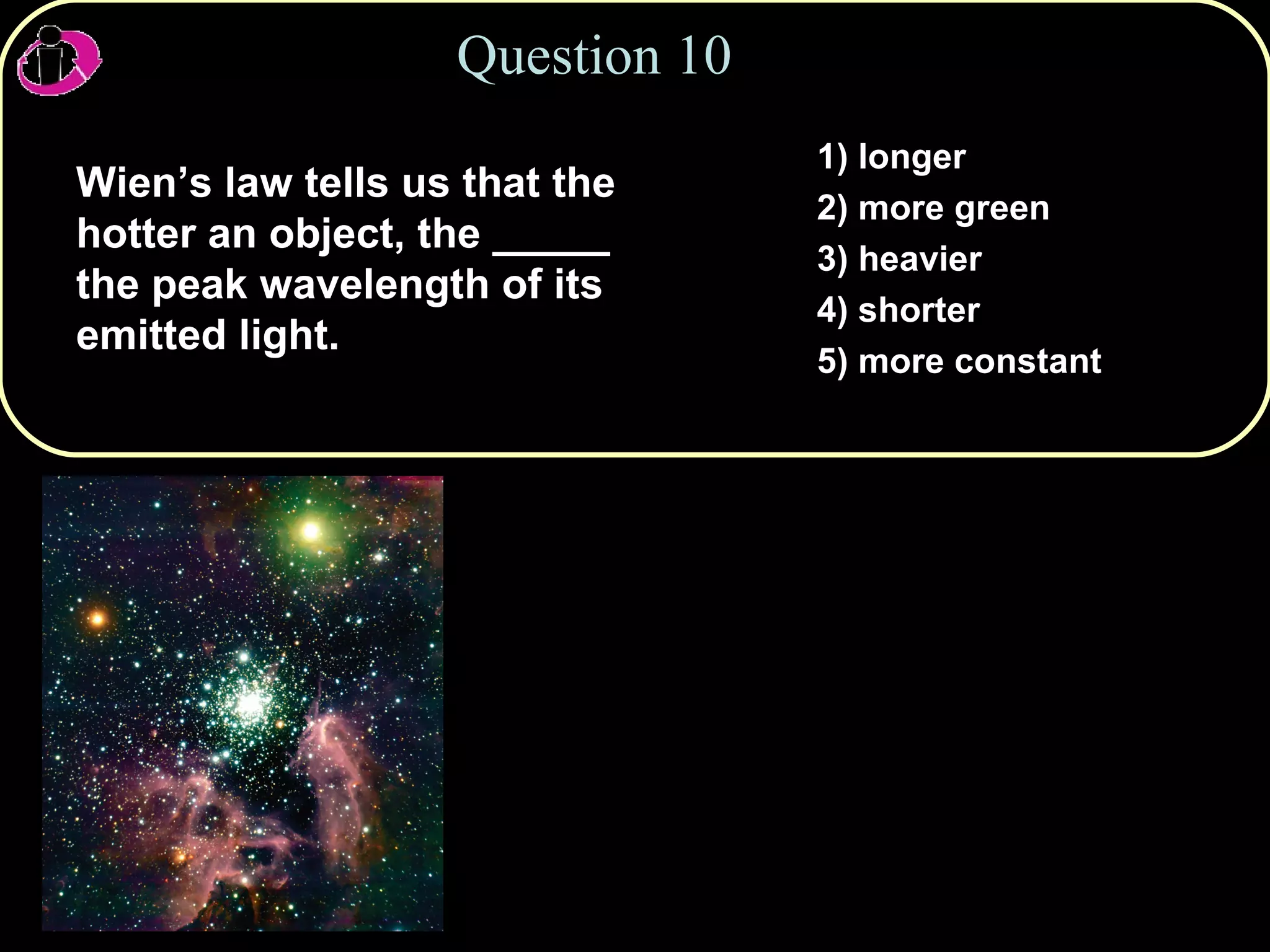 Question 10 Wien’s law tells us that the hotter an object, the _____ the peak wavelength of its emitted light. 1) longer 2) more green 3) heavier 4) shorter 5) more constant 