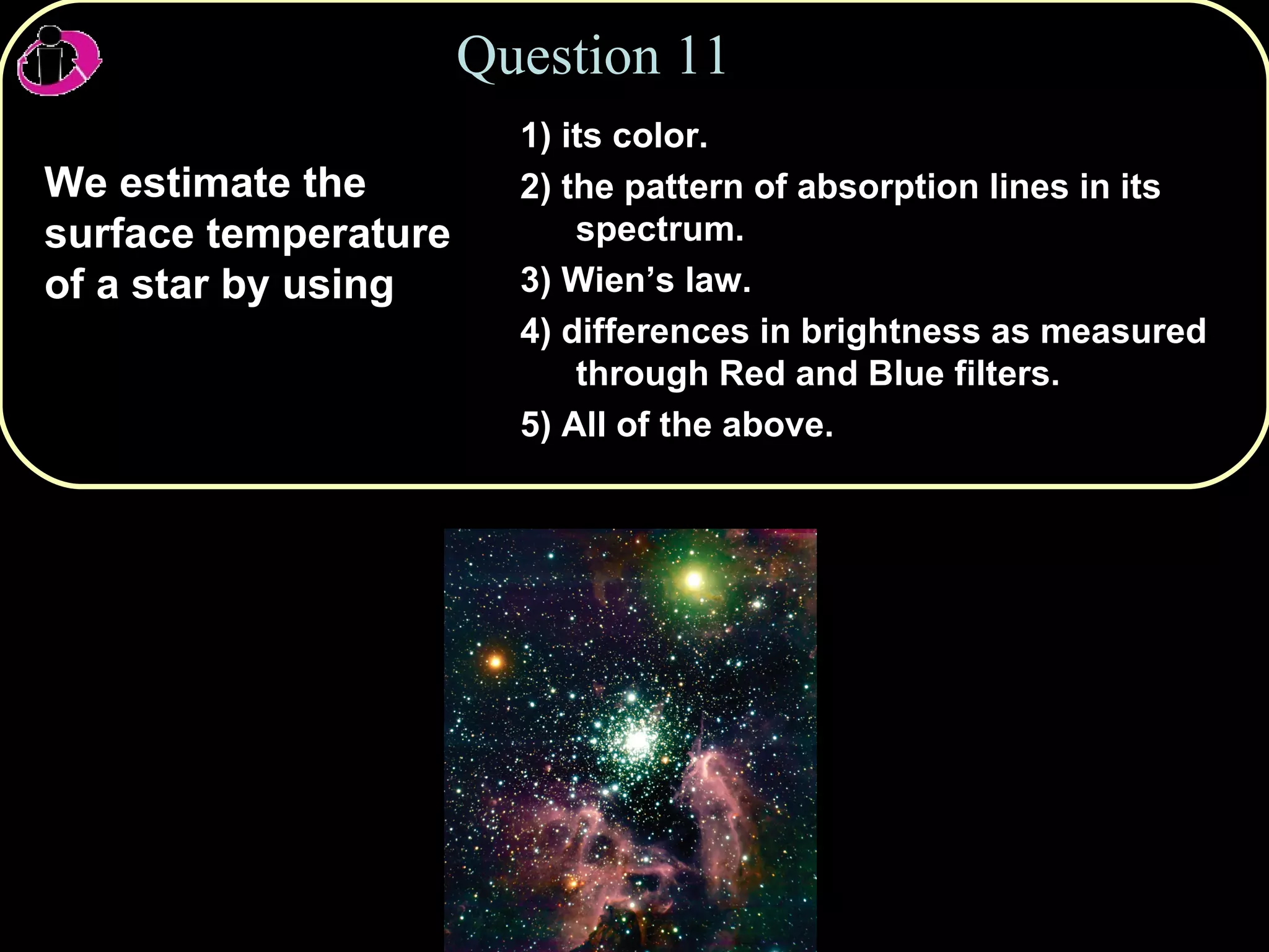 Question 11 We estimate the surface temperature of a star by using  1) its color. 2) the pattern of absorption lines in its spectrum.  3) Wien’s law. 4) differences in brightness as measured through Red and Blue filters. 5) All of the above. 