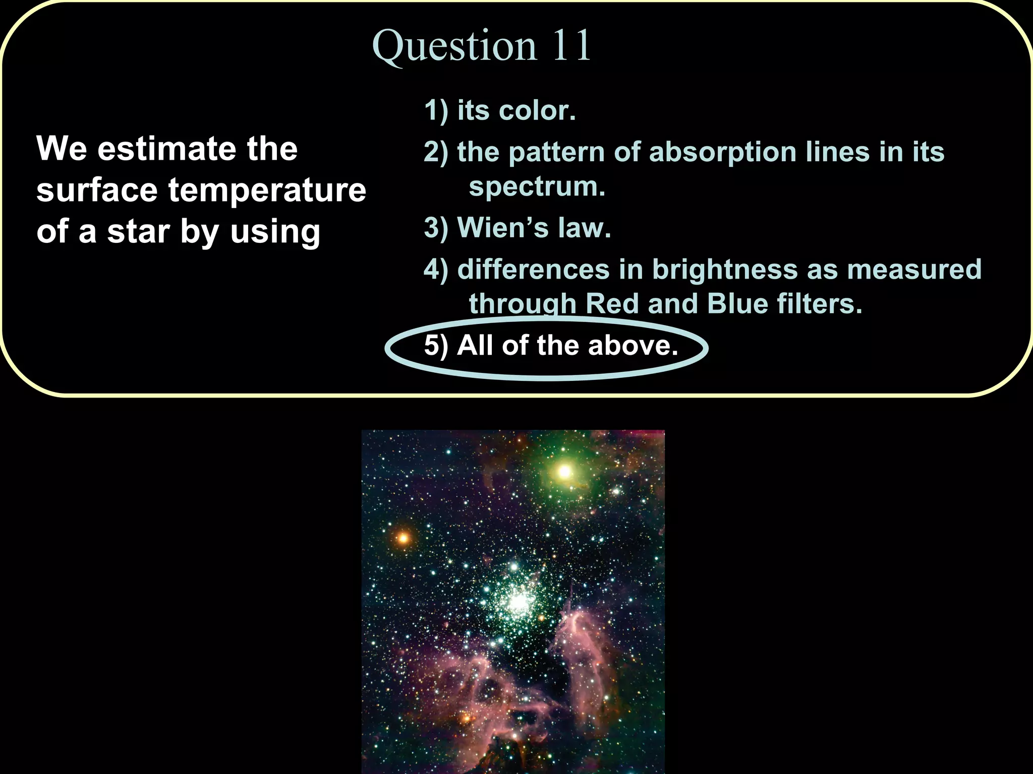 Question 11 We estimate the surface temperature of a star by using  1) its color. 2) the pattern of absorption lines in its spectrum.  3) Wien’s law. 4) differences in brightness as measured through Red and Blue filters. 5) All of the above. 