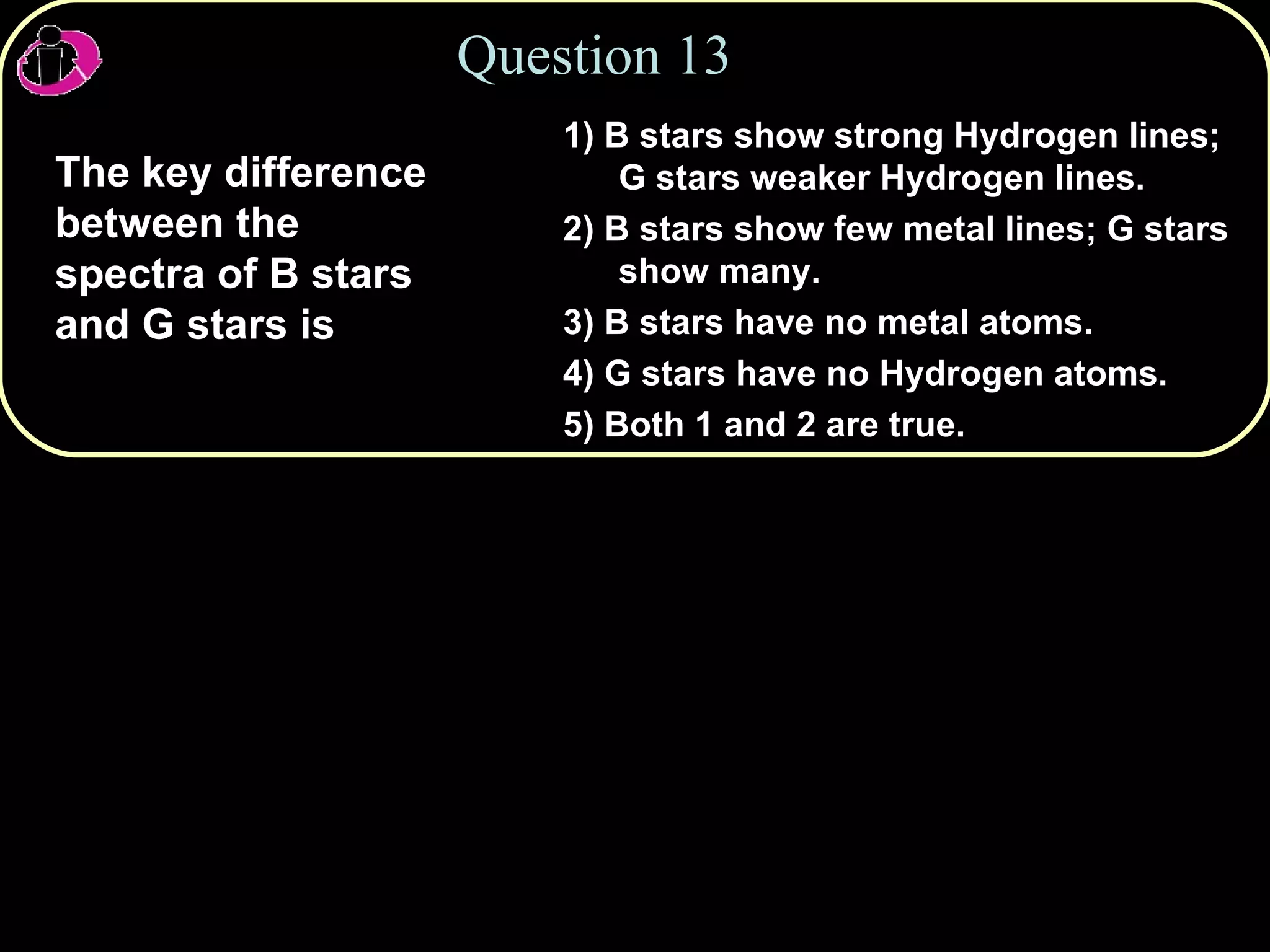 Question 13 The key difference between the spectra of B stars and G stars is 1) B stars show strong Hydrogen lines; G stars weaker Hydrogen lines. 2) B stars show few metal lines; G stars show many. 3) B stars have no metal atoms. 4) G stars have no Hydrogen atoms. 5) Both 1 and 2 are true. 