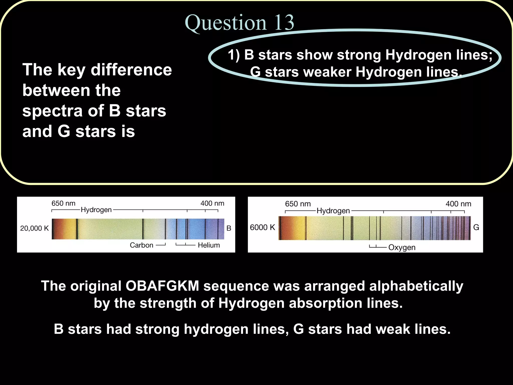 Question 13 The original OBAFGKM sequence was arranged alphabetically by the strength of Hydrogen absorption lines.  B stars had strong hydrogen lines, G stars had weak lines. The key difference between the spectra of B stars and G stars is 1) B stars show strong Hydrogen lines; G stars weaker Hydrogen lines. 2) B stars show few metal lines; G stars show many. 3) B stars have no metal atoms. 4) G stars have no Hydrogen atoms. 5) Both 1 and 2 are true. 