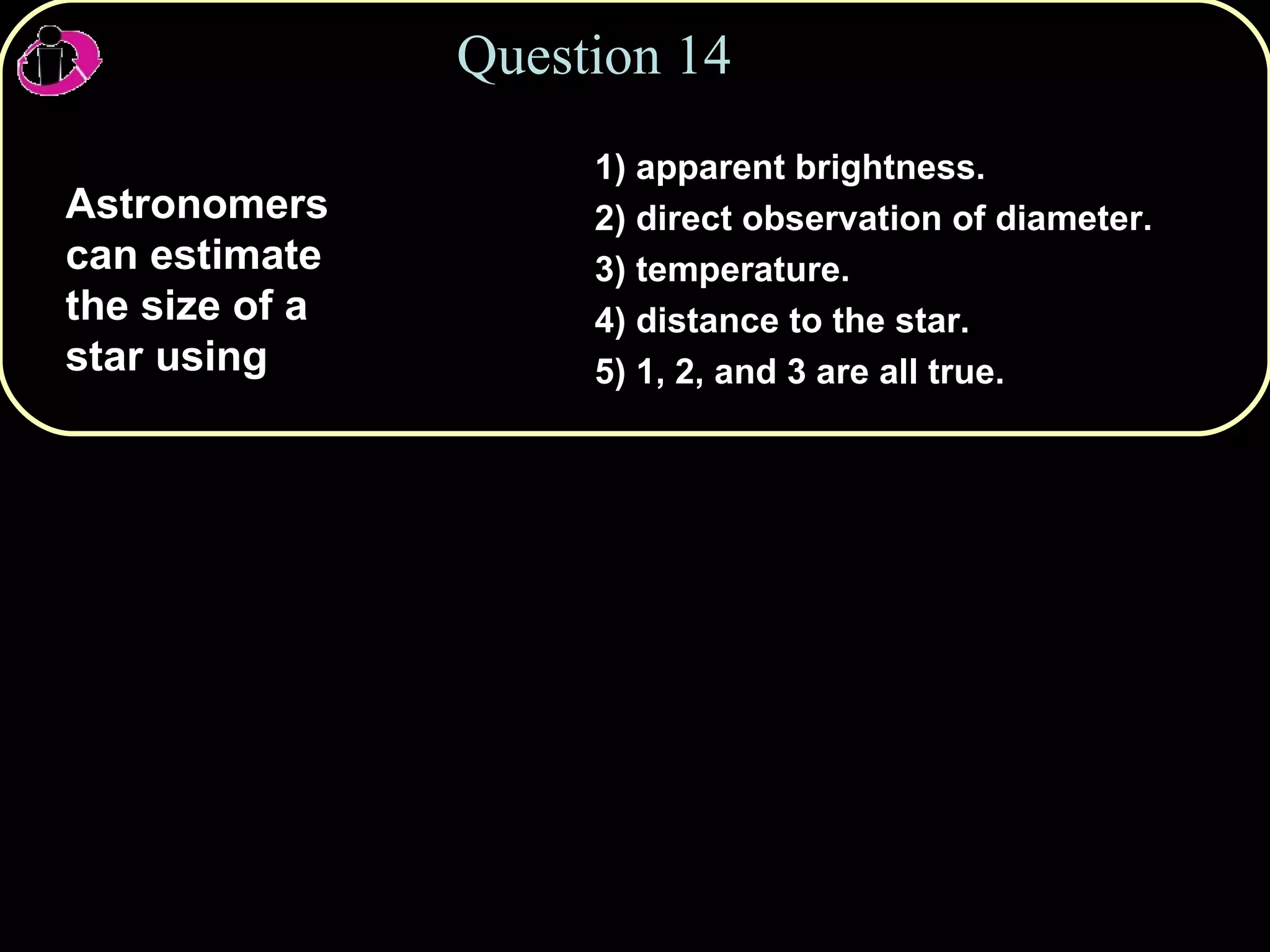Question 14 Astronomers can estimate the size of a star using 1) apparent brightness. 2) direct observation of diameter. 3) temperature. 4) distance to the star. 5) 1, 2, and 3 are all true. 