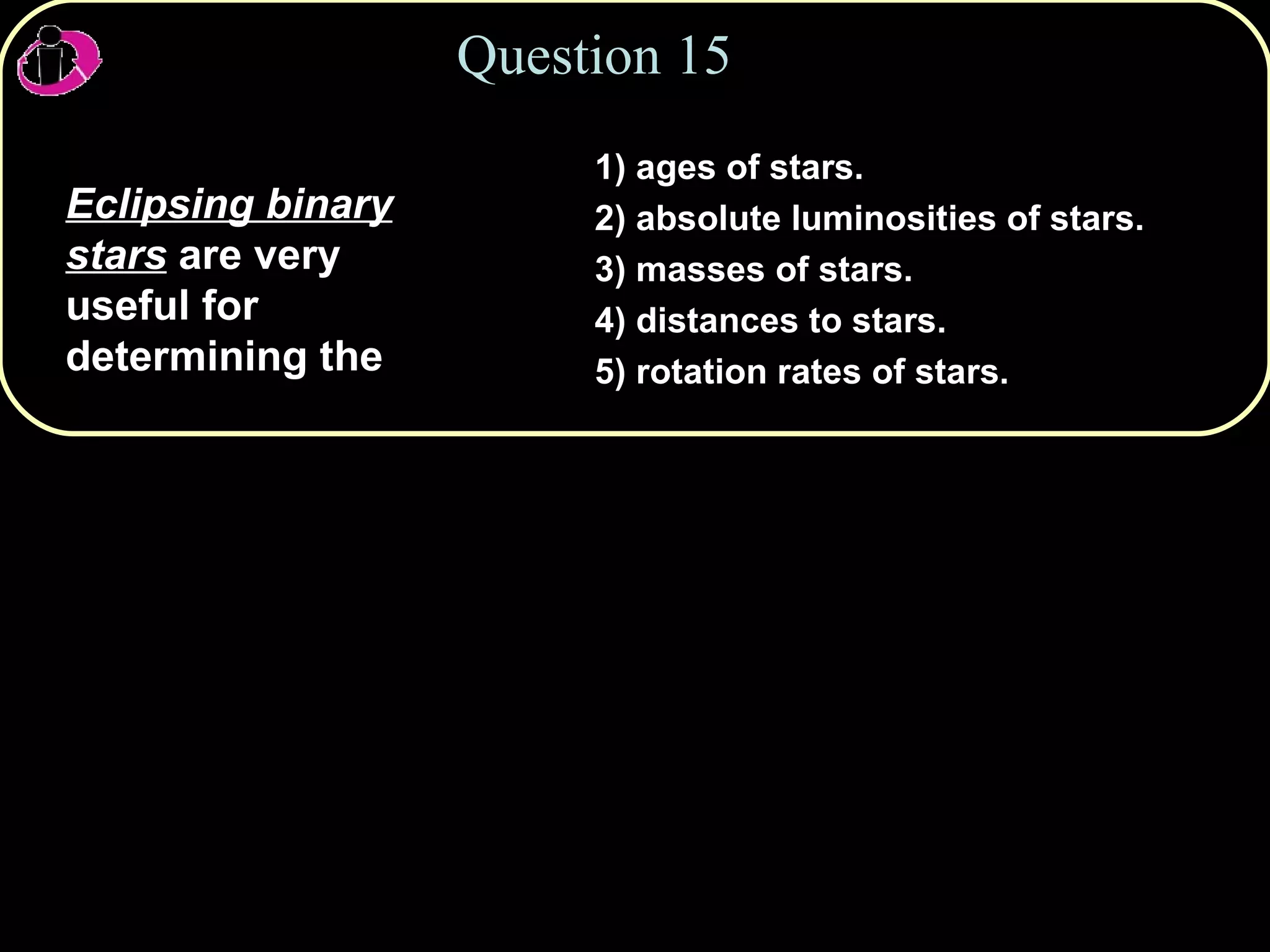 Question 15 Eclipsing binary stars  are very useful for determining the 1) ages of stars. 2) absolute luminosities of stars. 3) masses of stars. 4) distances to stars. 5) rotation rates of stars. 