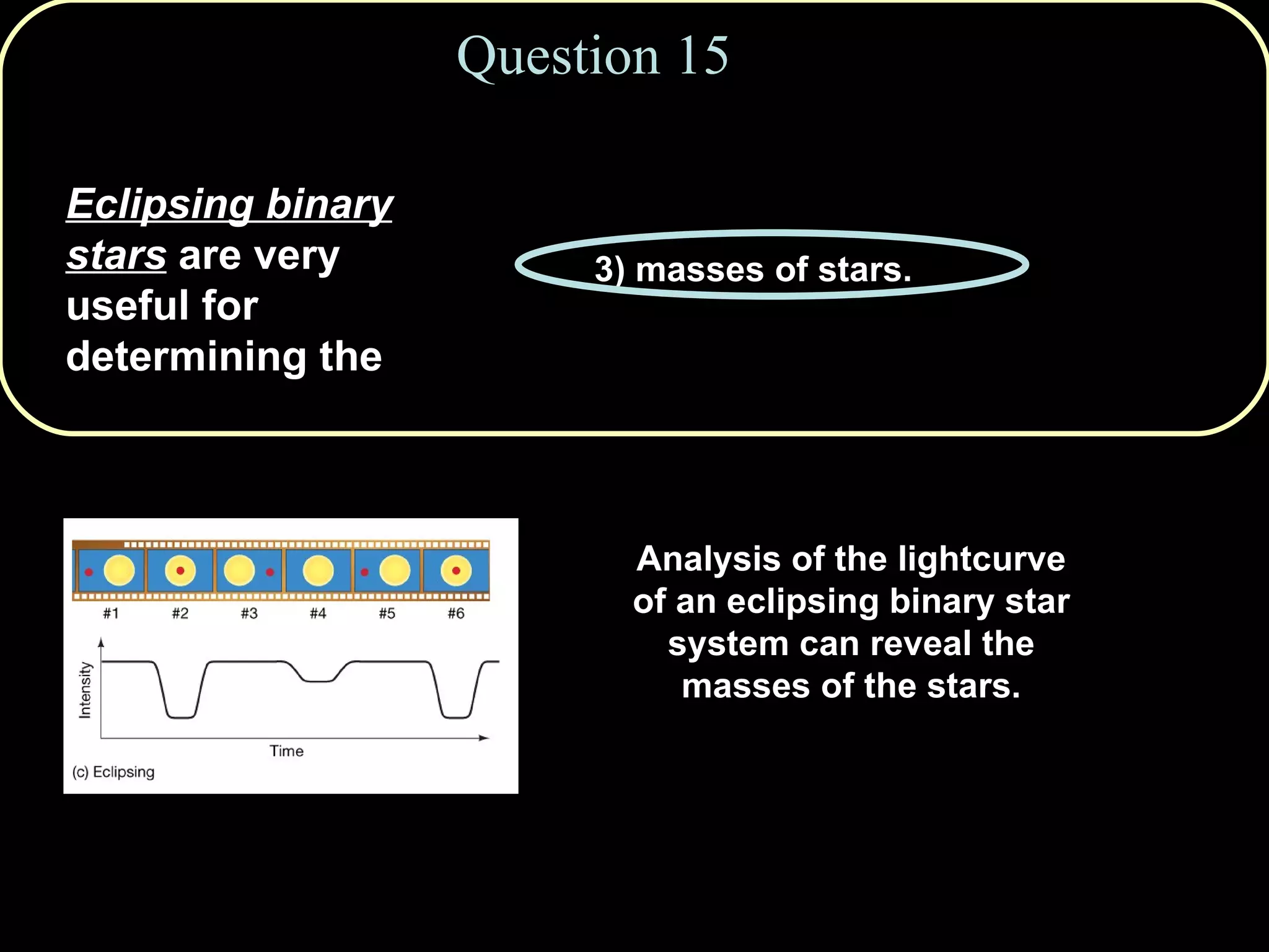 Question 15 Eclipsing binary stars  are very useful for determining the 1) ages of stars. 2) absolute luminosities of stars. 3) masses of stars. 4) distances to stars. 5) rotation rates of stars. Analysis of the lightcurve of an eclipsing binary star system can reveal the masses of the stars. 