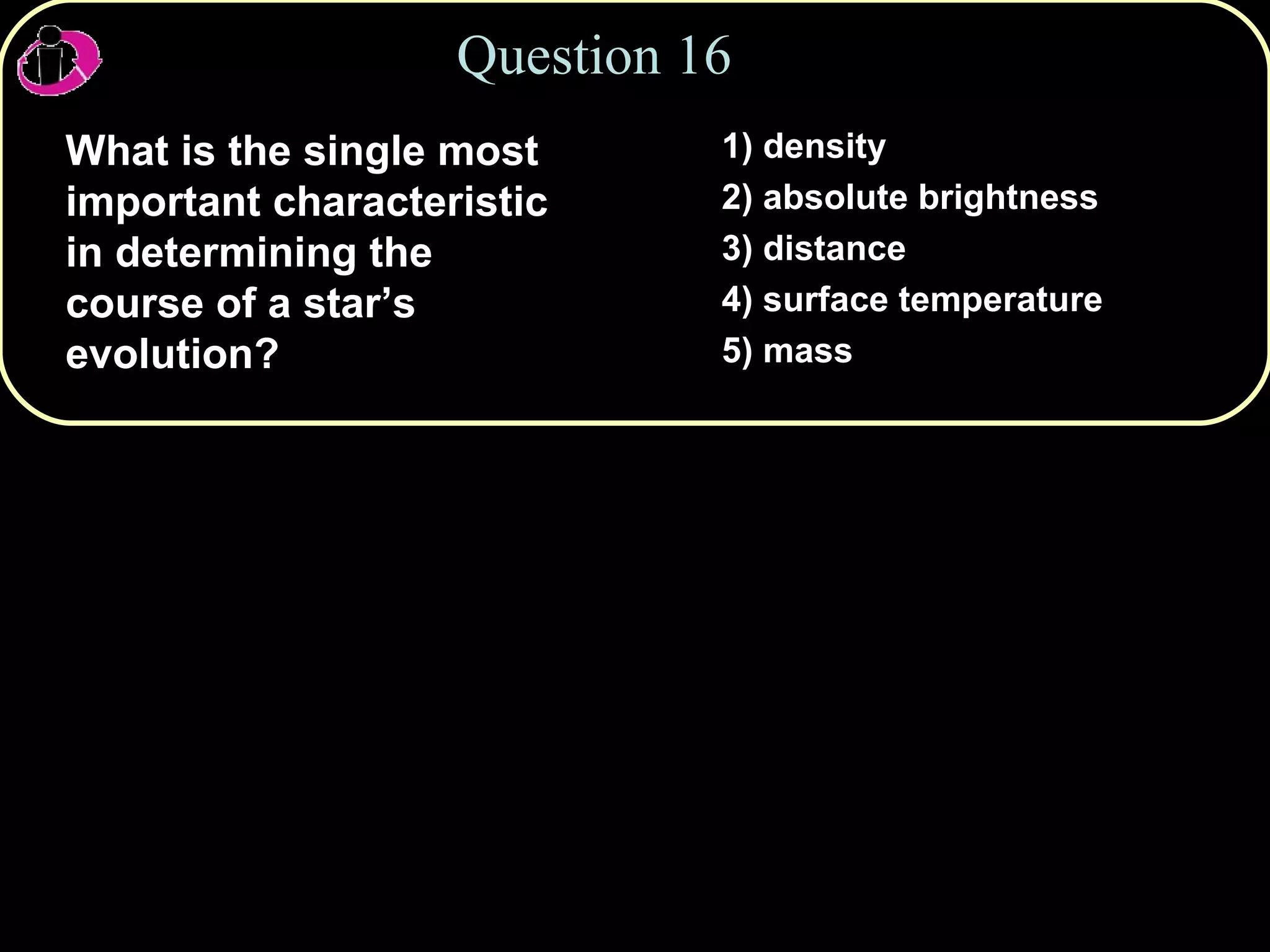 Question 16 What is the single most important characteristic in determining the course of a star’s evolution? 1) density 2) absolute brightness 3) distance 4) surface temperature 5) mass 