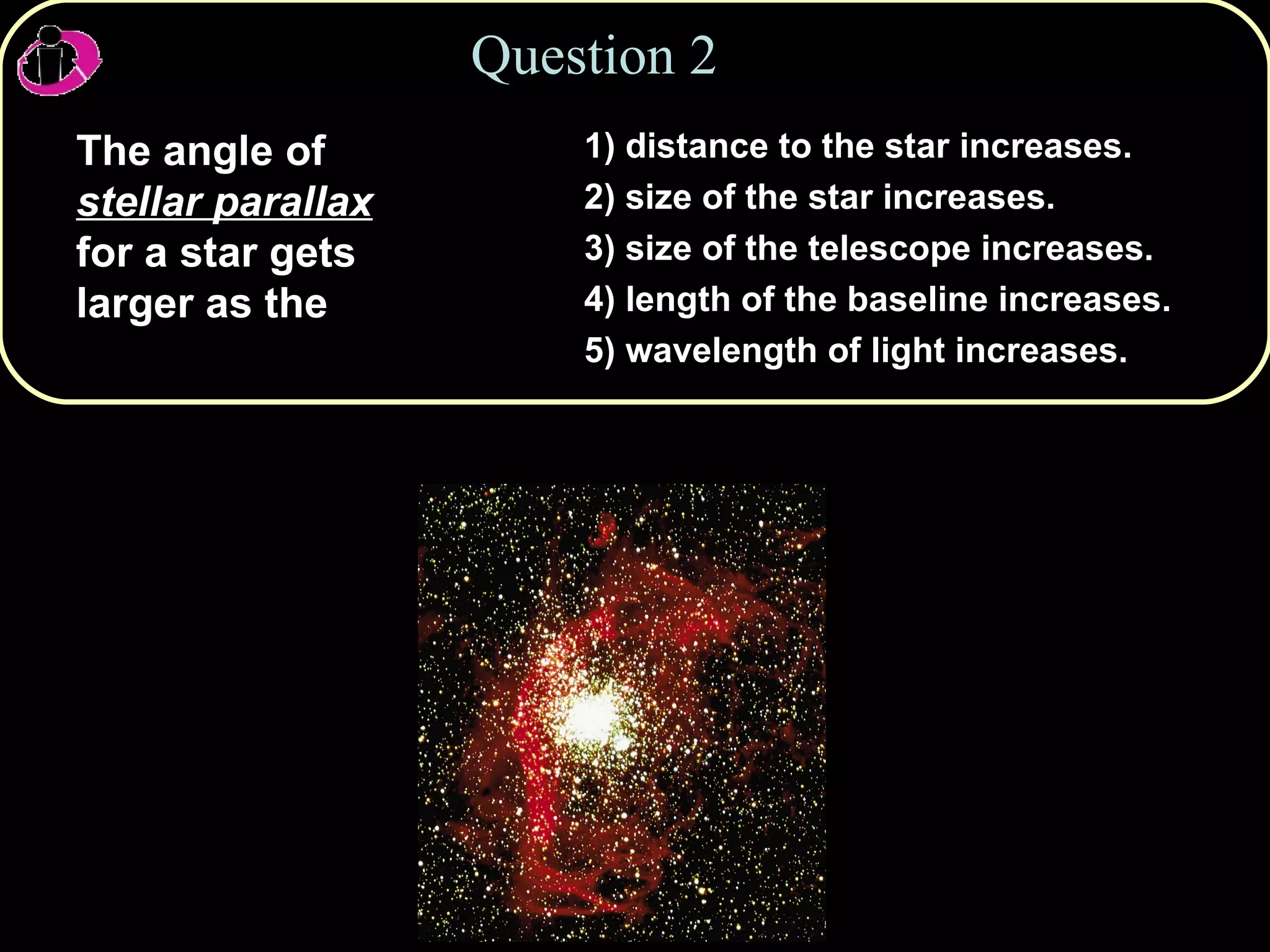 Question 2 The angle of  stellar parallax  for a star gets larger as the 1) distance to the star increases.  2) size of the star increases. 3) size of the telescope increases. 4) length of the baseline increases. 5) wavelength of light increases. 