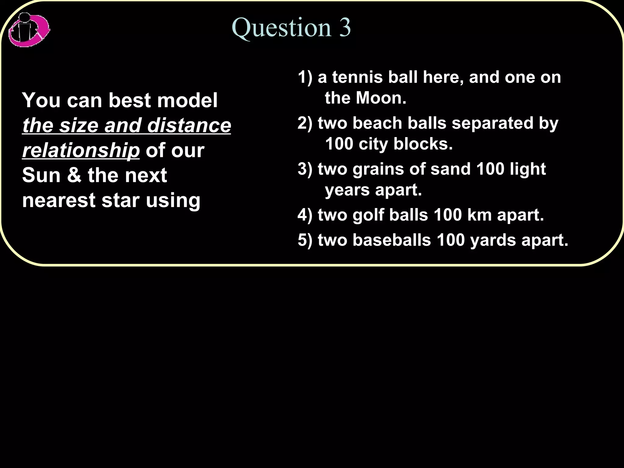 Question 3 You can best model  the size and distance relationship  of our Sun & the next nearest star using 1) a tennis ball here, and one on the Moon. 2) two beach balls separated by 100 city blocks. 3) two grains of sand 100 light years apart. 4) two golf balls 100 km apart. 5) two baseballs 100 yards apart. 