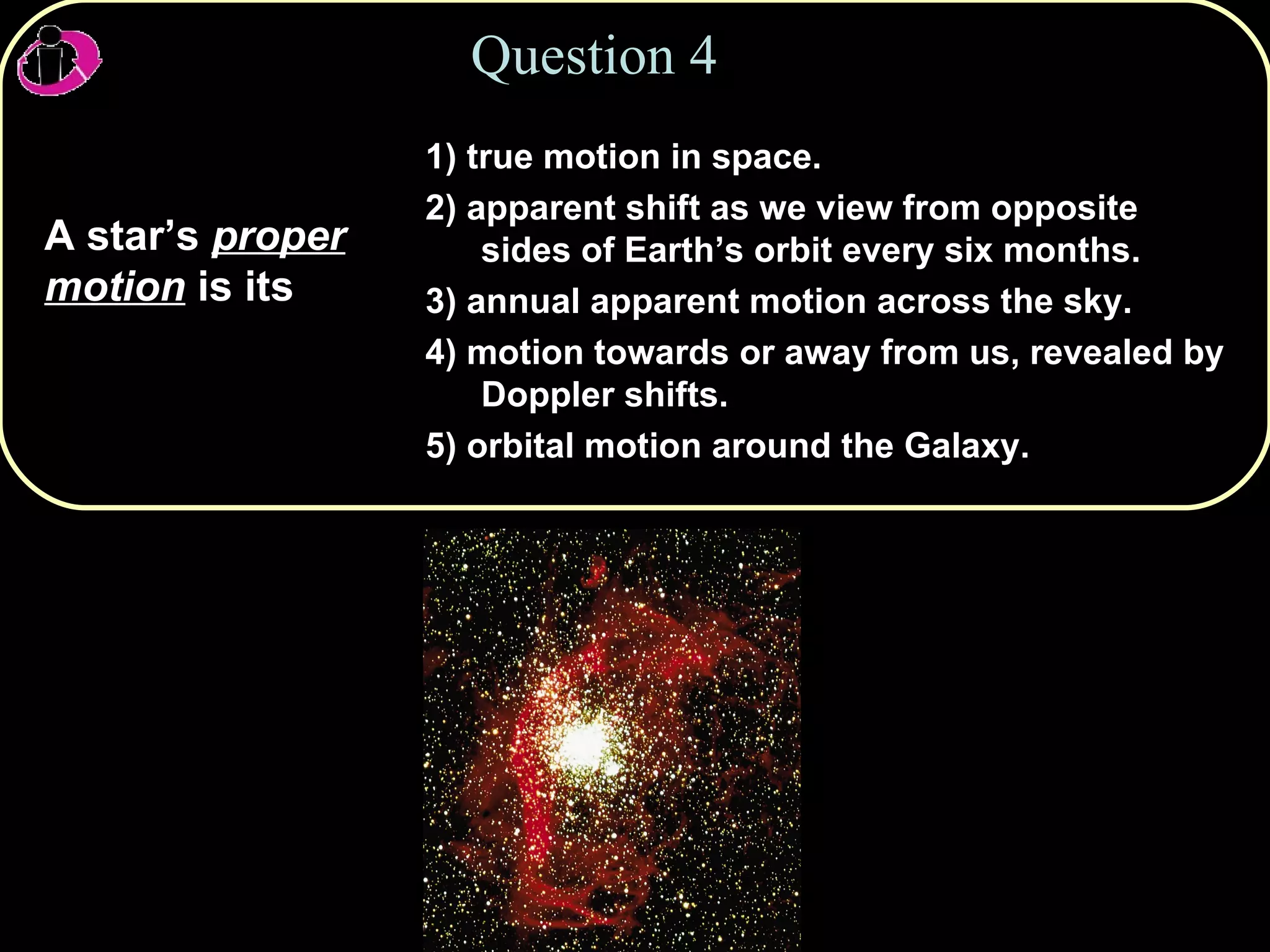 Question 4 A star’s  proper motion  is its   1) true motion in space. 2) apparent shift as we view from opposite sides of Earth’s orbit every six months. 3) annual apparent motion across the sky. 4) motion towards or away from us, revealed by Doppler shifts. 5) orbital motion around the Galaxy. 