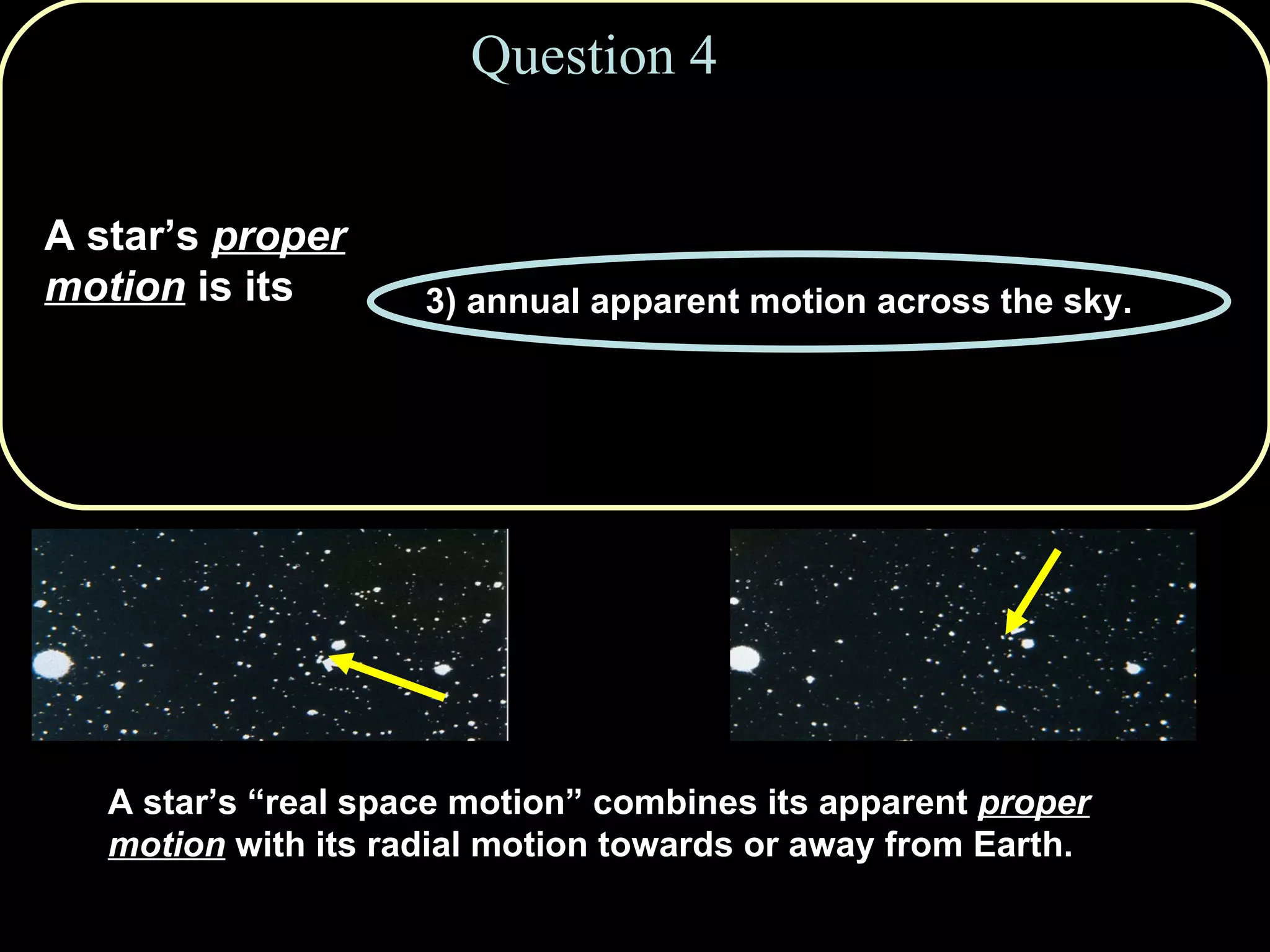 Question 4 A star’s  proper motion  is its   1) true motion in space. 2) apparent shift as we view from opposite sides of Earth’s orbit every six months. 3) annual apparent motion across the sky. 4) motion towards or away from us, revealed by Doppler shifts. 5) orbital motion around the Galaxy. A star’s “real space motion” combines its apparent  proper   motion  with its radial motion towards or away from Earth. 