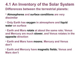 4.1 An Inventory of the Solar System Differences between the terrestrial planets: Atmospheres  and  surface conditions  are very dissimilar Only Earth has  oxygen  in atmosphere and  liquid water  on surface Earth and Mars  rotate  at about the same rate; Venus and Mercury are much  slower , and Venus rotates in the  opposite  direction Earth and Mars have  moons ; Mercury and Venus don’t Earth and Mercury have  magnetic fields ; Venus and Mars don’t 