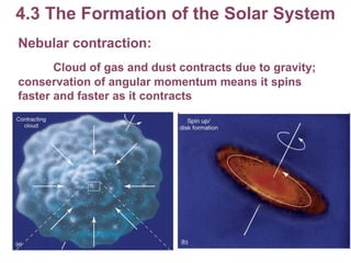 4.3 The Formation of the Solar System Nebular contraction: Cloud of gas and dust contracts due to gravity; conservation of angular momentum means it spins faster and faster as it contracts 