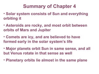 Summary of Chapter 4 Solar system consists of Sun and everything orbiting it Asteroids are rocky, and most orbit between orbits of Mars and Jupiter Comets are icy, and are believed to have formed early in the solar system’s life Major planets orbit Sun in same sense, and all but Venus rotate in that sense as well Planetary orbits lie almost in the same plane 