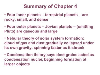 Summary of Chapter 4 Four inner planets – terrestrial planets – are  rocky, small, and dense Four outer planets – Jovian planets – (omitting  Pluto) are gaseous and large Nebular theory of solar system formation: cloud of gas and dust gradually collapsed under its own gravity, spinning faster as it shrank Condensation theory says dust grains acted as condensation nuclei, beginning formation of larger objects 