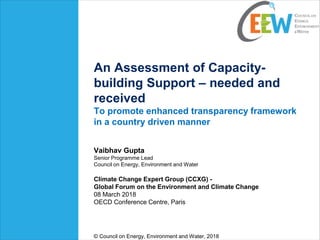 An Assessment of Capacity-
building Support – needed and
received
To promote enhanced transparency framework
in a country driven manner
Vaibhav Gupta
Senior Programme Lead
Council on Energy, Environment and Water
Climate Change Expert Group (CCXG) -
Global Forum on the Environment and Climate Change
08 March 2018
OECD Conference Centre, Paris
© Council on Energy, Environment and Water, 2018
 