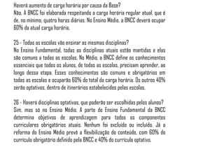 Haverá aumento de carga horária por causa da Base?
Não. A BNCC foi elaborada respeitando a carga horária regular atual, que é
de, no mínimo, quatro horas diárias. No Ensino Médio, a BNCC deverá ocupar
60% da atual carga horária.
25 - Todas as escolas vão ensinar as mesmas disciplinas?
No Ensino Fundamental, todas as disciplinas atuais estão mantidas e elas
são comuns a todas as escolas. No Médio, a BNCC define os conhecimentos
essenciais que todos os alunos, de todas as escolas, precisam aprender, ao
longo dessa etapa. Esses conhecimentos são comuns e obrigatórios em
todas as escolas e ocuparão 60% do total da carga horária. Os outros 40%
serão optativos, dentro de itinerários estabelecidos pelas escolas.
26 - Haverá disciplinas optativas, que poderão ser escolhidas pelos alunos?
Sim, mas só no Ensino Médio. A parte do Ensino Fundamental da BNCC
determina objetivos de aprendizagem para todos os componentes
curriculares obrigatórios atuais. Nenhum foi excluído ou incluído. Já a
reforma do Ensino Médio prevê a flexibilização do conteúdo, com 60% do
currículo obrigatório definido pela BNCC e 40% do currículo optativo.
 