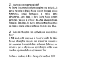 27 - Alguma disciplina será excluída?
No Ensino Fundamental nenhum disciplina será excluída. Já
com a reforma do Ensino Médio ficaram definidas apenas
Matemática, Língua Portuguesa e Inglesa como
obrigatórias. Além disso, o Novo Ensino Médio também
contempla “estudos e práticas” de Artes, Educação Física,
Filosofia e Sociologia. Os outros componentes obrigatórios
da etapa de ensino ainda deverão ser debatidos pela BNCC.
28 - Quais as indicações e os objetivos para a disciplina de
Arte?
O MEC ainda está finalizando a terceira versão da BNCC,
fazendo alterações indicadas nos seminários estaduais e
por pareceres de especialistas e entidades. Sabemos, por
enquanto, que os objetivos de aprendizagem estão sendo
revistos, alguns cortados e outros reescritos.
Confira os objetivos de Artes da segunda versão da BNCC
 