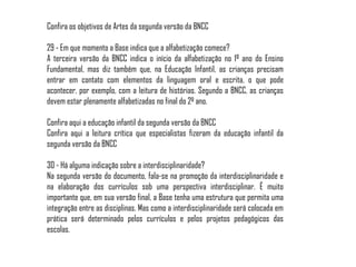 Confira os objetivos de Artes da segunda versão da BNCC
29 - Em que momento a Base indica que a alfabetização comece?
A terceira versão da BNCC indica o início da alfabetização no 1º ano do Ensino
Fundamental, mas diz também que, na Educação Infantil, as crianças precisam
entrar em contato com elementos da linguagem oral e escrita, o que pode
acontecer, por exemplo, com a leitura de histórias. Segundo a BNCC, as crianças
devem estar plenamente alfabetizadas no final do 2º ano.
Confira aqui a educação infantil da segunda versão da BNCC
Confira aqui a leitura crítica que especialistas fizeram da educação infantil da
segunda versão da BNCC
30 - Há alguma indicação sobre a interdisciplinaridade?
Na segunda versão do documento, fala-se na promoção da interdisciplinaridade e
na elaboração dos currículos sob uma perspectiva interdisciplinar. É muito
importante que, em sua versão final, a Base tenha uma estrutura que permita uma
integração entre as disciplinas. Mas como a interdisciplinaridade será colocada em
prática será determinado pelos currículos e pelos projetos pedagógicos das
escolas.
 