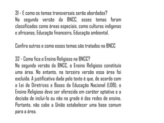 31 - E como os temas transversais serão abordados?
Na segunda versão da BNCC, esses temas foram
classificados como áreas especiais, como culturas indígenas
e africanas, Educação financeira, Educação ambiental.
Confira outros e como esses temas são tratados na BNCC
32 - Como fica o Ensino Religioso na BNCC?
Na segunda versão da BNCC, o Ensino Religioso constituía
uma área. No entanto, na terceira versão essa área foi
excluída. A justificativa dada pelo texto é que, de acordo com
a Lei de Diretrizes e Bases da Educação Nacional (LDB), o
Ensino Religioso deve ser oferecido em caráter optativo e a
decisão de incluí-lo ou não na grade é das redes de ensino.
Portanto, não cabe a União estabelecer uma base comum
para a área.
 