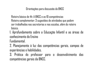 1. Aprofundamento sobre a Educação Infantil e as áreas de
conhecimento do Ensino
Fundamental.
2. Planejamento à luz das competências gerais, campos de
experiências e habilidades.
3. Prática do professor para o desenvolvimento das
competências gerais da BNCC.
Roteiro básico de 4h: A BNCC e as 10 competências
Roteiro complementar: 3 sugestões de atividades que podem
ser trabalhadas nas secretarias e nas escolas, além do roteiro
básico.
Orientações para discussão da BNCC
 
