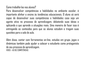 Como trabalhá-las nos alunos?
Para desenvolver competências e habilidades no ambiente escolar, é
importante alinhar o ensino às tendências educacionais. O aluno só será
capaz de desenvolver suas competências e habilidades caso seja um
agente ativo no processo de aprendizagem, debatendo suas ideias e
aplicando o que aprende a situações reais. Uma maneira de fazer isso é
entregando os conteúdos para que os alunos estudem e tragam suas
questões para a sala de aula.
Além disso, contar com ferramentas on-line, estudos em grupo, jogos e
dinâmicas também pode ajudar a colocar o estudante como protagonista
de seu processo de aprendizagem.
VIDEO – AS DEZ COMPETÊNCIAS
 