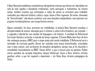 A Base Nacional estabeleceu competências obrigatórias mínimas que devem ser abordadas em
sala de aula, ligadas a disciplinas tradicionais, como português e matemática. Ao mesmo
tempo, também orientou que instituições e redes de ensino se articulem para trabalhar
conteúdos que valorizem história, cultura, raças, fauna e flora regionais. Os temas, chamados
de "diversificados", não devem constituir uma nova disciplina independente, mas aparecer em
projetos transdisciplinares, sem carga horária mínima.
Alguns conteúdos, há anos, precisam ser trabalhados. A própria Base Nacional ressaltou a
obrigatoriedade de ensinar educação para o trânsito e cultura afro-brasileira, por exemplo —
a sugestão é abordá-los nos estudos de linguagens e de história A novidade do Referencial
Curricular Gaúcho é articular a inclusão de temas regionais. O Ensino Médio deve ficar de fora
das mudanças porque a BNCC para a etapa ainda está sendo trabalhada. O Referencial será o
norteador do currículo gaúcho. Devem ser incluídos mais temas diversificados, articulados
com a base comum, sem acréscimo de disciplina obrigatória, porque isso já foi discutido e
consolidado nacionalmente na BNCC. Vamos definir o que é comum para os gaúchos. Podem
entrar questões de variação linguística, danças folclóricas, fauna e flora, história, artistas
gaúchas, enfim, o que for regional e importante — diz Sônia Rosa, diretora pedagógica da
Seduc.
 