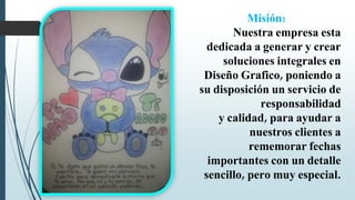Misión:
Nuestra empresa esta
dedicada a generar y crear
soluciones integrales en
Diseño Grafico, poniendo a
su disposición un servicio de
responsabilidad
y calidad, para ayudar a
nuestros clientes a
rememorar fechas
importantes con un detalle
sencillo, pero muy especial.
 