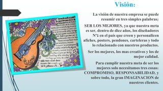 Visión:
La visión de nuestra empresa se puede
resumir en tres simples palabras;
SER LOS MEJORES, ya que nuestra meta
es ser, dentro de diez años, los diseñadores
Nº1 en el país que creen y personalicen
afiches, posters, pendones, carteleras y todo
lo relacionado con nuestros productos.
Ser los mejores, los mas creativos y los de
mejor calidad.
Para cumplir nuestra meta de ser los
mejores solo necesitamos tres cosas:
COMPROMISO, RESPONSABILIDAD, y
sobre todo, la gran IMAGINACION de
nuestros clientes.
 