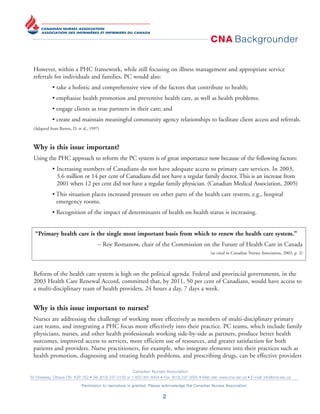 CNA Backgrounder
Canadian Nurses Association
50 Driveway, Ottawa ON K2P 1E2 • Tel: (613) 237-2133 or 1-800-361-8404 • Fax: (613) 237-3520 • Web site: www.cna-aiic.ca • E-mail: info@cna-aiic.ca
Permission to reproduce is granted. Please acknowledge the Canadian Nurses Association.
2
However, within a PHC framework, while still focusing on illness management and appropriate service
referrals for individuals and families, PC would also:
• take a holistic and comprehensive view of the factors that contribute to health;
• emphasize health promotion and preventive health care, as well as health problems;
• engage clients as true partners in their care; and
• create and maintain meaningful community agency relationships to facilitate client access and referrals.
(Adapted from Barnes, D. et al., 1997)
Why is this issue important?
Using the PHC approach to reform the PC system is of great importance now because of the following factors:
• Increasing numbers of Canadians do not have adequate access to primary care services. In 2003,
3.6 million or 14 per cent of Canadians did not have a regular family doctor. This is an increase from
2001 when 12 per cent did not have a regular family physician. (Canadian Medical Association, 2005)
• This situation places increased pressure on other parts of the health care system; e.g., hospital
emergency rooms.
• Recognition of the impact of determinants of health on health status is increasing.
“Primary health care is the single most important basis from which to renew the health care system.”
– Roy Romanow, chair of the Commission on the Future of Health Care in Canada
(as cited in Canadian Nurses Association, 2003, p. 2)
Reform of the health care system is high on the political agenda. Federal and provincial governments, in the
2003 Health Care Renewal Accord, committed that, by 2011, 50 per cent of Canadians, would have access to
a multi-disciplinary team of health providers, 24 hours a day, 7 days a week.
Why is this issue important to nurses?
Nurses are addressing the challenge of working more effectively as members of multi-disciplinary primary
care teams, and integrating a PHC focus more effectively into their practice. PC teams, which include family
physicians, nurses, and other health professionals working side-by-side as partners, produce better health
outcomes, improved access to services, more efficient use of resources, and greater satisfaction for both
patients and providers. Nurse practitioners, for example, who integrate elements into their practices such as
health promotion, diagnosing and treating health problems, and prescribing drugs, can be effective providers
 