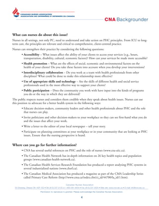 CNA Backgrounder
Canadian Nurses Association
50 Driveway, Ottawa ON K2P 1E2 • Tel: (613) 237-2133 or 1-800-361-8404 • Fax: (613) 237-3520 • Web site: www.cna-aiic.ca • E-mail: info@cna-aiic.ca
Permission to reproduce is granted. Please acknowledge the Canadian Nurses Association.
4
What can nurses do about this issue?
Nurses in all settings, not only PC, need to understand and take action on PHC principles. From ICU to long-
term care, the principles are relevant and critical to comprehensive, client-centred practice.
Nurses can strengthen their practice by considering the following questions:
• Accessibility – What issues affect the ability of your clients to access your services (e.g., hours,
transportation, disability, cultural, economic factors)? How can your services be made more accessible?
• Health promotion – What are the effects of social, economic and environmental factors on the
health of your clients? Do you take these factors into account when you develop your interventions?
• Interdisciplinary collaboration – Do you work as a team with health professionals from other
disciplines? What could be done to make this relationship more effective?
• Use of appropriate skills and technology – Are the skills of different health and social service
professionals used in the most effective way to support your clients?
• Public participation – Does the community you work with have input into the kinds of programs
you do or the way in which they are delivered?
The public respects nurses and considers them credible when they speak about health issues. Nurses can use
this position to advocate for a better health system in the following ways:
• Educate decision-makers, community leaders and other health professionals about PHC and the role
that nurses can play.
• Invite politicians and other decision-makers to your workplace so they can see first-hand what you do
and the issues that affect your work.
• Write a letter to the editor of your local newspaper – tell your story.
• Participate on planning committees at your workplace or in your community that are looking at PHC
issues. Ensure that the nursing perspective is heard.
Where can you go for further information?
• CNA has several useful references on PHC and the role of nurses (www.cna-aiic.ca).
• The Canadian Health Network has in-depth information on 26 key health topics and population
groups (www.canadian-health-network.ca).
• The Canadian Health Services Research Foundation has produced a report analysing PHC systems in
several industrialized nations (www.chsrf.ca).
• The Canadian Medical Association has produced a magazine as part of the CMA Leadership Series
called Primary Care Reform (http://www.cma.ca/index.cfm/ci_id/44700/la_id/1.htm).
 